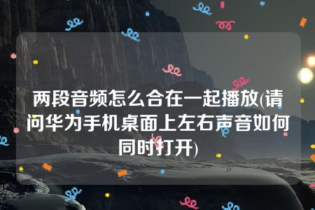 两段音频怎么合在一起播放(请问华为手机桌面上左右声音如何同时打开)