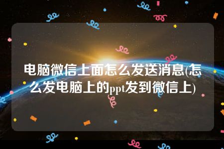 电脑微信上面怎么发送消息(怎么发电脑上的ppt发到微信上)