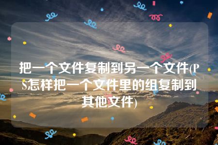 把一个文件复制到另一个文件(PS怎样把一个文件里的组复制到其他文件)