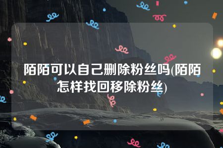 陌陌可以自己删除粉丝吗(陌陌怎样找回移除粉丝)