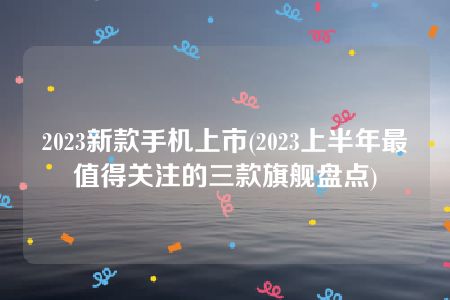 2023新款手机上市(2023上半年最值得关注的三款旗舰盘点)