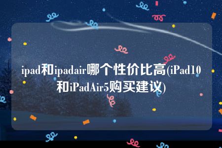 ipad和ipadair哪个性价比高(iPad10和iPadAir5购买建议)