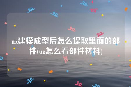 nx建模成型后怎么提取里面的部件(ug怎么看部件材料)