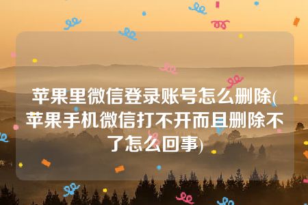 苹果里微信登录账号怎么删除(苹果手机微信打不开而且删除不了怎么回事)