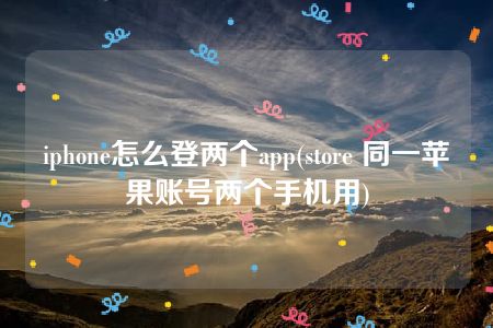 iphone怎么登两个app(store 同一苹果账号两个手机用)