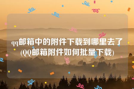 qq邮箱中的附件下载到哪里去了(QQ邮箱附件如何批量下载)