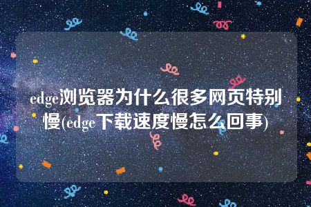 edge浏览器为什么很多网页特别慢(edge下载速度慢怎么回事)