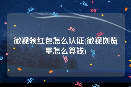 微视领红包怎么认证(微视浏览量怎么算钱)