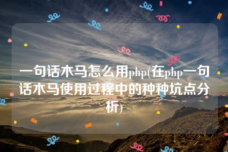 一句话木马怎么用php(在php一句话木马使用过程中的种种坑点分析)