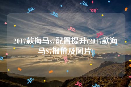 2017款海马s7配置提升(2017款海马S7报价及图片)