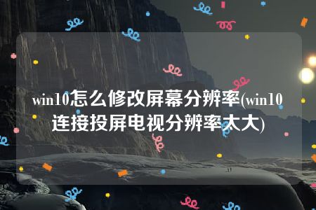 win10怎么修改屏幕分辨率(win10连接投屏电视分辨率太大)