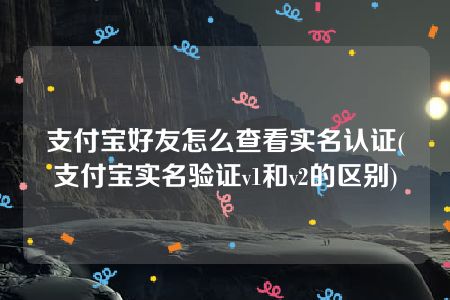 支付宝好友怎么查看实名认证(支付宝实名验证v1和v2的区别)