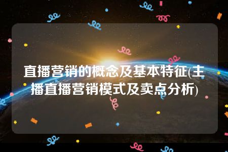 直播营销的概念及基本特征(主播直播营销模式及卖点分析)