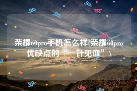 荣耀60pro手机怎么样(荣耀60pro优缺点的“一针见血”)