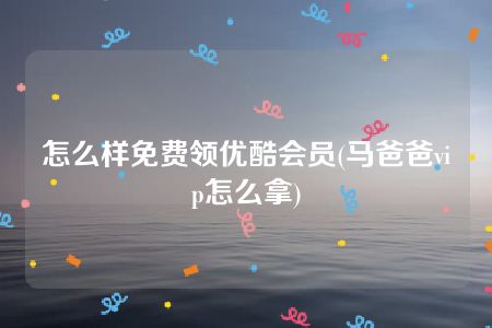 怎么样免费领优酷会员(马爸爸vip怎么拿)