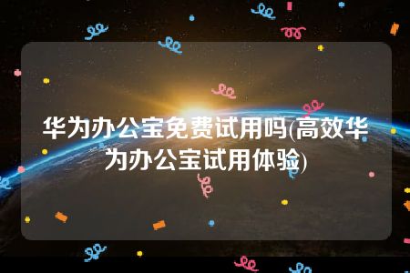 华为办公宝免费试用吗(高效华为办公宝试用体验)