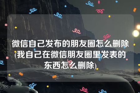 微信自己发布的朋友圈怎么删除(我自己在微信朋友圈里发表的东西怎么删除)