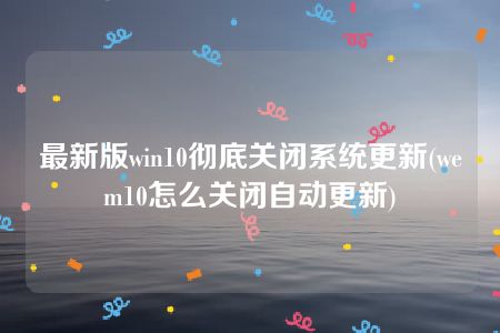 最新版win10彻底关闭系统更新(wem10怎么关闭自动更新)