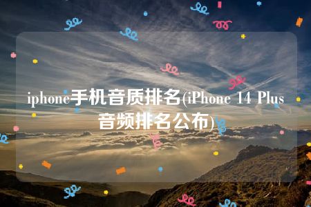 iphone手机音质排名(iPhone 14 Plus音频排名公布)
