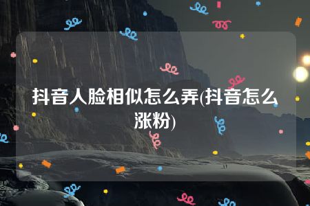 抖音人脸相似怎么弄(抖音怎么涨粉)