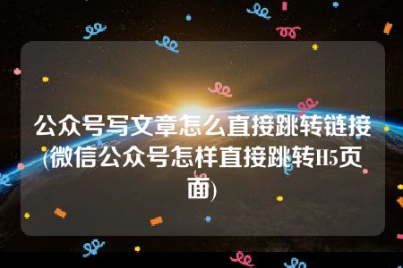 公众号写文章怎么直接跳转链接(微信公众号怎样直接跳转H5页面)