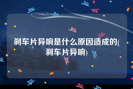 刹车片异响是什么原因造成的(刹车片异响)