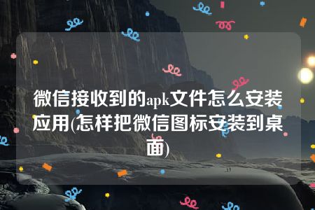 微信接收到的apk文件怎么安装应用(怎样把微信图标安装到桌面)