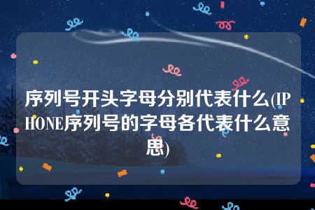 序列号开头字母分别代表什么(IPHONE序列号的字母各代表什么意思)