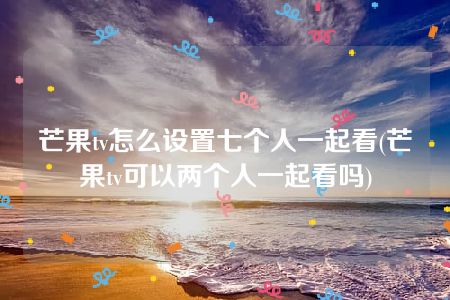 芒果tv怎么设置七个人一起看(芒果tv可以两个人一起看吗)