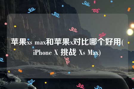 苹果xs max和苹果x对比哪个好用(iPhone X 挑战 Xs Max)