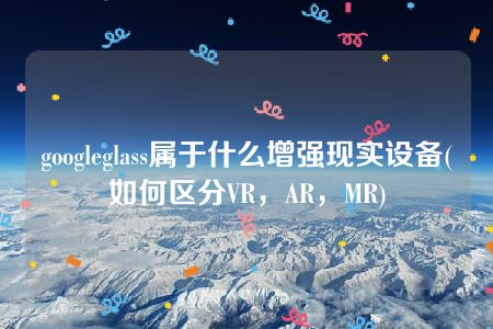 googleglass属于什么增强现实设备(如何区分VR，AR，MR)