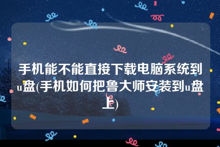 手机能不能直接下载电脑系统到u盘(手机如何把鲁大师安装到u盘上)