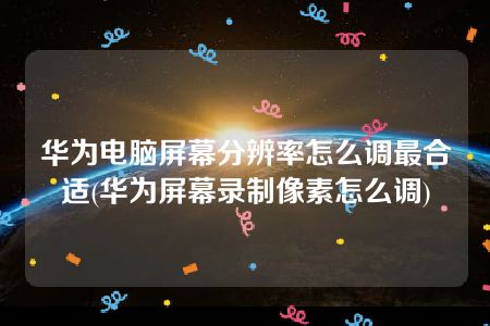 华为电脑屏幕分辨率怎么调最合适(华为屏幕录制像素怎么调)