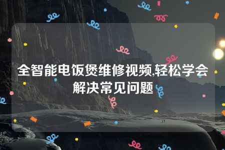 全智能电饭煲维修视频,轻松学会解决常见问题