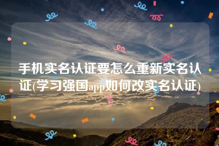 手机实名认证要怎么重新实名认证(学习强国app如何改实名认证)