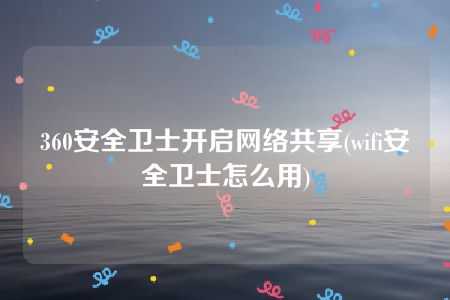 360安全卫士开启网络共享(wifi安全卫士怎么用)