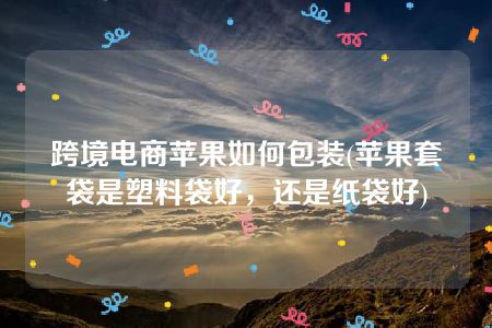 跨境电商苹果如何包装(苹果套袋是塑料袋好，还是纸袋好)