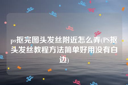 ps抠完图头发丝附近怎么弄(PS抠头发丝教程方法简单好用没有白边)