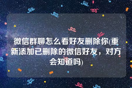 微信群聊怎么看好友删除你(重新添加已删除的微信好友，对方会知道吗)