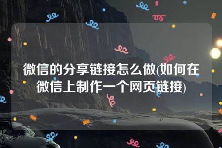 微信的分享链接怎么做(如何在微信上制作一个网页链接)