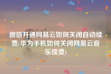 微信开通网易云如何关闭自动续费(华为手机如何关闭网易云音乐续费)