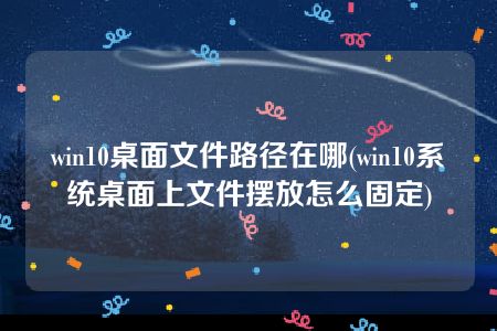 win10桌面文件路径在哪(win10系统桌面上文件摆放怎么固定)