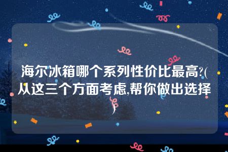 海尔冰箱哪个系列性价比最高?(从这三个方面考虑,帮你做出选择)