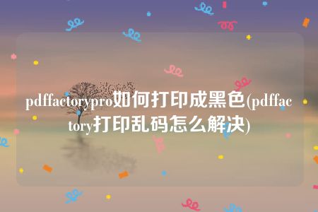 pdffactorypro如何打印成黑色(pdffactory打印乱码怎么解决)