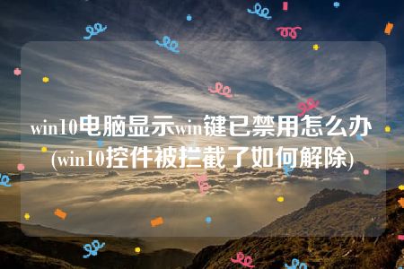 win10电脑显示win键已禁用怎么办(win10控件被拦截了如何解除)