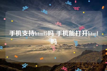 手机支持html5吗 手机能打开html吗