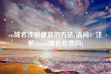 cn域名注册便宜的方法(请问：注册gov.cn域名收费吗)