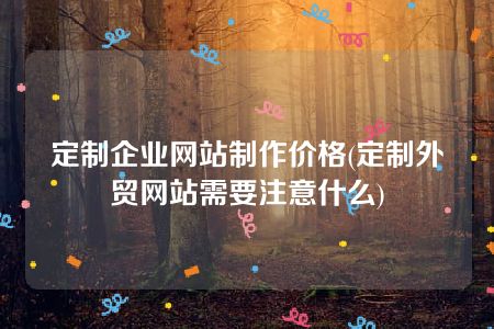 定制企业网站制作价格(定制外贸网站需要注意什么)