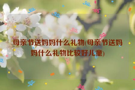 母亲节送妈妈什么礼物(母亲节送妈妈什么礼物比较好儿童)