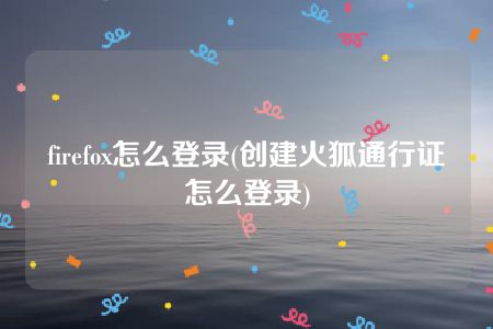 firefox怎么登录(创建火狐通行证怎么登录)